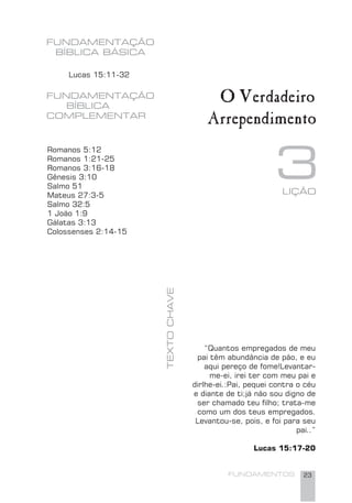 FUNDAMENTOS 23
FUNDAMENTAÇÃO
BÍBLICA BÁSICA
O Verdadeiro
Arrependimento
3
FUNDAMENTAÇÃO
BÍBLICA
COMPLEMENTAR
Romanos 5:12
Romanos 1:21-25
Romanos 3:16-18
Gênesis 3:10
Salmo 51
Mateus 27:3-5
Salmo 32:5
1 João 1:9
Gálatas 3:13
Colossenses 2:14-15
Lucas 15:11-32
LIÇÃO
TEXTOCHAVE
“Quantos empregados de meu
pai têm abundância de pão, e eu
aqui pereço de fome!Levantar-
me-ei, irei ter com meu pai e
dirlhe-ei.:Pai, pequei contra o céu
e diante de ti;já não sou digno de
ser chamado teu ﬁlho; trata-me
como um dos teus empregados.
Levantou-se, pois, e foi para seu
pai..”
Lucas 15:17-20
 