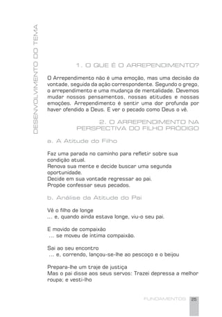 FUNDAMENTOS 25
DESENVOLVIMENTODOTEMA
1. O QUE É O ARREPENDIMENTO?
O Arrependimento não é uma emoção, mas uma decisão da
vontade, seguida da ação correspondente. Segundo o grego,
o arrependimento e uma mudança de mentalidade. Devemos
mudar nossos pensamentos, nossas atitudes e nossas
emoções. Arrependimento é sentir uma dor profunda por
haver ofendido a Deus. E ver o pecado como Deus o vê.
2. O ARREPENDIMENTO NA
PERSPECTIVA DO FILHO PRÓDIGO
a. A Atitude do Filho
Faz uma parada no caminho para reﬂetir sobre sua
condição atual.
Renova sua mente e decide buscar uma segunda
oportunidade.
Decide em sua vontade regressar ao pai.
Propõe confessar seus pecados.
b. Análise da Atitude do Pai
Vê o ﬁlho de longe
... e, quando ainda estava longe, viu-o seu pai.
E movido de compaixão
... se moveu de íntima compaixão.
Sai ao seu encontro
... e, correndo, lançou-se-lhe ao pescoço e o beijou
Prepara-lhe um traje de justiça
Mas o pai disse aos seus servos: Trazei depressa a melhor
roupa; e vesti-lho
 