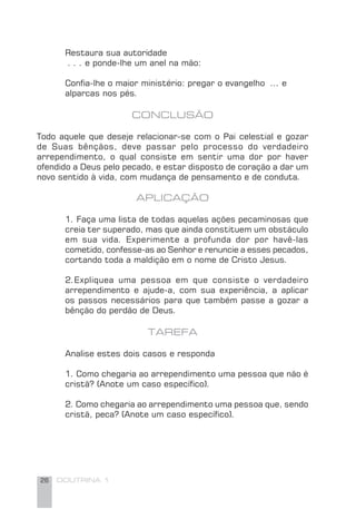 26 DOUTRINA 1
Restaura sua autoridade
. . . e ponde-lhe um anel na mão:
Conﬁa-lhe o maior ministério: pregar o evangelho ... e
alparcas nos pés.
CONCLUSÃO
Todo aquele que deseje relacionar-se com o Pai celestial e gozar
de Suas bênçãos, deve passar pelo processo do verdadeiro
arrependimento, o qual consiste em sentir uma dor por haver
ofendido a Deus pelo pecado, e estar disposto de coração a dar um
novo sentido à vida, com mudança de pensamento e de conduta.
APLICAÇÃO
1. Faça uma lista de todas aquelas ações pecaminosas que
creia ter superado, mas que ainda constituem um obstáculo
em sua vida. Experimente a profunda dor por havê-las
cometido, confesse-as ao Senhor e renuncie a esses pecados,
cortando toda a maldição em o nome de Cristo Jesus.
2.Expliquea uma pessoa em que consiste o verdadeiro
arrependimento e ajude-a, com sua experiência, a aplicar
os passos necessários para que também passe a gozar a
bênção do perdão de Deus.
TAREFA
Analise estes dois casos e responda
1. Como chegaria ao arrependimento uma pessoa que não é
cristã? (Anote um caso especíﬁco).
2. Como chegaria ao arrependimento uma pessoa que, sendo
cristã, peca? (Anote um caso especíﬁco).
 