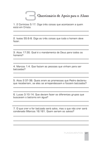 FUNDAMENTOS 27
1. 2 Coríntios 5:17. Diga três coisas que acontecem a quem
está em Cristo.
2. Isaías 55:6-8. Diga as três coisas que todo o homem deve
fazer.
3. Atos 17:30. Qual é o mandamento de Deus para todos os
homens?
4. Marcos 1:4. Que faziam as pessoas que vinham para ser
batizadas?
5. Atos 2:37-38. Quais eram as promessas que Pedro declarou
que receberiam, se eles se arrependessem e fossem batizados?
6. Lucas 3:10-14. Que deviam fazer os diferentes grupos que
buscavam o batismo em água?
7. O que crer e for batizado será salvo, mas o que não crer será
condenado (Marcos 16:161. Quem seriam os salvos?
3Questionário de Apoio para o Aluno
 