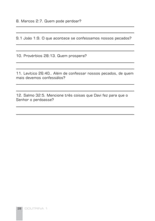 28 DOUTRINA 1
9.1 João 1:9. O que acontece se confessamos nossos pecados?
10. Provérbios 28:13. Quem prospera?
11. Levítico 26:40.. Além de confessar nossos pecados, de quem
mais devemos confessálos?
12. Salmo 32:5. Mencione três coisas que Davi fez para que o
Senhor o perdoasse?
8. Marcos 2:7. Quem pode perdoar?
 