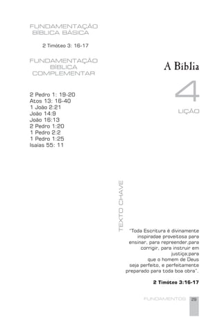 FUNDAMENTOS 29
FUNDAMENTAÇÃO
BÍBLICA BÁSICA
42 Pedro 1: 19-20
Atos 13: 16-40
1 João 2:21
João 14:9
João 16:13
2 Pedro 1:20
1 Pedro 2:2
1 Pedro 1:25
Isaías 55: 11
TEXTOCHAVE
FUNDAMENTAÇÃO
BÍBLICA
COMPLEMENTAR
“Toda Escritura é divinamente
inspiradae proveitosa para
ensinar, para repreender,para
corrigir, para instruir em
justiça;para
que o homem de Deus
seja perfeito, e perfeitamente
preparado para toda boa obra”.
2 Timóteo 3:16-17
LIÇÃO
2 Timóteo 3: 16-17
A Bíblia
 