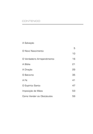 FUNDAMENTOS 3
CONTENIDO
A Salvação
5
O Novo Nascimento
10
O Verdadeiro Arrependimento 16
A Bíblia 21
A Oração 29
O Batismo 35
A Fé 41
O Espírito Santo 47
Imposição de Mãos 53
Como Vender os Obstáculos 59
 
