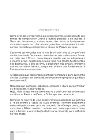 30 DOUTRINA 1
PROPÓSITO
Como cristãos é importante que reconheçamos a necessidade que
temos de compartilhar Cristo à outras pessoas e de levá-las a
Seus pés. No entanto, muitas vezes, não temos os fundamentos
necessários para derrubar seus argumentos mentais e espirituais,
porque nos falta o conhecimento básico da Palavra de Deus.
Cada uma das verdades que há nas Escrituras, nos dá um profundo
conhecimento de Deus e é através destas que podemos nos ﬁrmar
na rocha que é Cristo, como ﬁzeram aqueles que se submeteram
ã mesma prova; sustentaram suas vidas nos sólidos fundamentos
das Escrituras, o que os levou a passarem nas provas, enquanto
que outros não o ﬁzeram, porque não tinham tais fundamentos e
fracassaram em suas vidas.
A razão pela qual você precisa conhecer a Palavra é para que tenha
um vida vitoriosa, em plenitude, e cumpra com o propósito que Deus
tem para você.
Receberá paz, conﬁança, sabedoria, correção e vitória para enfrentar
as diﬁculdades e adversidades.
Hoje, mais do que nunca convidamo-lo a desfrutar das promessas
contidas na Palavra de Deus, a Bíblia, que são para você.
Somente na Palavra de Deus encontramos a autoridade que justiﬁca
a fé do crente e todas as suas crenças. Nenhum documento
elaborado pelo homem, por mais conteúdo cientíﬁco que tenha, pode
substituir a Bíblia como livro perfeito, que revela o propósito divino
para o homem e a orientação doutrinária requerida para ediﬁcá-lo
na vida cristã.
 
