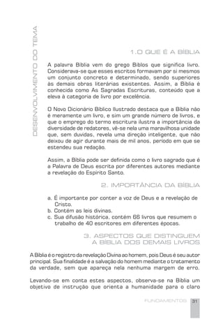 FUNDAMENTOS 31
DESENVOLVIMENTODOTEMA
1.O QUE É A BÍBLIA
A palavra Bíblia vem do grego Biblos que signiﬁca livro.
Considerava-se que esses escritos formavam por si mesmos
um conjunto concreto e determinado, sendo superiores
às demais obras literárias existentes. Assim, a Bíblia é
conhecida como As Sagradas Escrituras, conteúdo que a
eleva à categoria de livro por excelência.
O Novo Dicionário Bíblico Ilustrado destaca que a Bíblia não
é meramente um livro, e sim um grande número de livros, e
que o emprego do termo escritura ilustra a importância da
diversidade de redatores, vê-se nela uma maravilhosa unidade
que, sem duvidas, revela uma direção inteligente, que não
deixou de agir durante mais de mil anos, período em que se
estendeu sua redação.
Assim, a Bíblia pode ser deﬁnida como o livro sagrado que é
a Palavra de Deus escrita por diferentes autores mediante
a revelação do Espírito Santo.
2. IMPORTÂNCIA DA BÍBLIA
a. É importante por conter a voz de Deus e a revelação de
Cristo.
b. Contém as leis divinas.
c. Sua difusão histórica, contém 66 livros que resumem o
trabalho de 40 escritores em diferentes épocas.
3. ASPECTOS QUE DISTINGUEM
A BÍBLIA DOS DEMAIS LIVROS
A Bíblia é o registro da revelação Divina ao homem, pois Deus é seu autor
principal. Sua ﬁnalidade é a salvação do homem mediante o tratamento
da verdade, sem que apareça nela nenhuma margem de erro.
Levando-se em conta estes aspectos, observa-se na Bíblia um
objetivo de instrução que orienta a humanidade para o claro
 