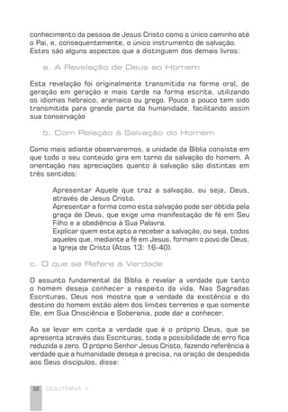 32 DOUTRINA 1
conhecimento da pessoa de Jesus Cristo como o único caminho até
o Pai, e, consequentemente, o único instrumento de salvação.
Estes são alguns aspectos que a distinguem dos demais livros:
a. A Revelação de Deus ao Homem
Esta revelação foi originalmente transmitida na forma oral, de
geração em geração e mais tarde na forma escrita, utilizando
os idiomas hebraico, aramaico ou grego. Pouco a pouco tem sido
transmitida para grande parte da humanidade, facilitando assim
sua conservação
b. Com Relação à Salvação do Homem
Como mais adiante observaremos, a unidade da Bíblia consiste em
que todo o seu conteúdo gira em torno da salvação do homem. A
orientação nas apreciações quanto à salvação são distintas em
três sentidos:
Apresentar Aquele que traz a salvação, ou seja, Deus,
através de Jesus Cristo.
Apresentar a forma como esta salvação pode ser obtida pela
graça de Deus, que exige uma manifestação de fé em Seu
Filho e a obediência à Sua Palavra.
Explicar quem esta apto a receber a salvação, ou seja, todos
aqueles que, mediante a fé em Jesus, formam o povo de Deus,
a Igreja de Cristo (Atos 13: 16-40).
c. O que se Refere à Verdade
O assunto fundamental da Bíblia é revelar a verdade que tanto
o homem deseja conhecer a respeito da vida. Nas Sagradas
Escrituras, Deus nos mostra que a verdade da existência e do
destino do homem estão além dos limites terrenos e que somente
Ele, em Sua Onisciência e Soberania, pode dar a conhecer.
Ao se levar em conta a verdade que é o próprio Deus, que se
apresenta através das Escrituras, toda a possibilidade de erro ﬁca
reduzida a zero. O próprio Senhor Jesus Cristo, fazendo referência à
verdade que a humanidade deseja e precisa, na oração de despedida
aos Seus discípulos, disse:
 