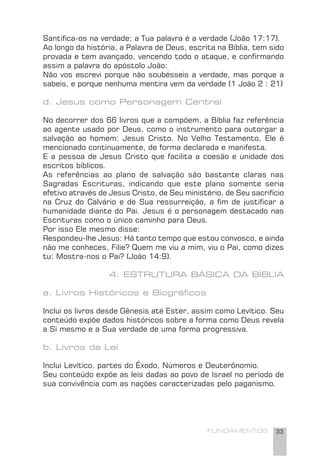 FUNDAMENTOS 33
Santiﬁca-os na verdade; a Tua palavra é a verdade (João 17:17).
Ao longo da história, a Palavra de Deus, escrita na Bíblia, tem sido
provada e tem avançado, vencendo todo o ataque, e conﬁrmando
assim a palavra do apóstolo João:
Não vos escrevi porque não soubésseis a verdade, mas porque a
sabeis, e porque nenhuma mentira vem da verdade (1 João 2 : 21)
d. Jesus como Personagem Central
No decorrer dos 66 livros que a compõem, a Bíblia faz referência
ao agente usado por Deus, como o instrumento para outorgar a
salvação ao homem: Jesus Cristo. No Velho Testamento, Ele é
mencionado continuamente, de forma declarada e manifesta.
E a pessoa de Jesus Cristo que facilita a coesão e unidade dos
escritos bíblicos.
As referências ao plano de salvação são bastante claras nas
Sagradas Escrituras, indicando que este plano somente seria
efetivo através de Jesus Cristo, de Seu ministério, de Seu sacrifício
na Cruz do Calvário e de Sua ressurreição, a ﬁm de justiﬁcar a
humanidade diante do Pai. Jesus é o personagem destacado nas
Escrituras como o único caminho para Deus.
Por isso Ele mesmo disse:
Respondeu-lhe Jesus: Há tanto tempo que estou convosco, e ainda
não me conheces, Filie? Quem me viu a mim, viu o Pai, como dizes
tu: Mostra-nos o Pai? (João 14:9).
4. ESTRUTURA BÁSICA DA BÍBLIA
a. Livros Históricos e Biográﬁcos
Inclui os livros desde Gênesis até Ester, assim como Levítico. Seu
conteúdo expõe dados históricos sobre a forma como Deus revela
a Si mesmo e a Sua verdade de uma forma progressiva.
b. Livros da Lei
Inclui Levítico, partes do Êxodo, Números e Deuterônomio.
Seu conteúdo expõe as leis dadas ao povo de Israel no período de
sua convivência com as nações caracterizadas pelo paganismo.
 