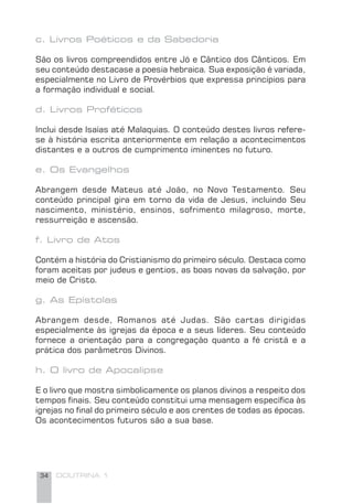 34 DOUTRINA 1
c. Livros Poéticos e da Sabedoria
São os livros compreendidos entre Jó e Cântico dos Cânticos. Em
seu conteúdo destacase a poesia hebraica. Sua exposição é variada,
especialmente no Livro de Provérbios que expressa princípios para
a formação individual e social.
d. Livros Proféticos
Inclui desde lsaías até Malaquias. O conteúdo destes livros refere-
se à história escrita anteriormente em relação a acontecimentos
distantes e a outros de cumprimento iminentes no futuro.
e. Os Evangelhos
Abrangem desde Mateus até João, no Novo Testamento. Seu
conteúdo principal gira em torno da vida de Jesus, incluindo Seu
nascimento, ministério, ensinos, sofrimento milagroso, morte,
ressurreição e ascensão.
f. Livro de Atos
Contém a história do Cristianismo do primeiro século. Destaca como
foram aceitas por judeus e gentios, as boas novas da salvação, por
meio de Cristo.
g. As Epístolas
Abrangem desde, Romanos até Judas. São cartas dirigidas
especialmente às igrejas da época e a seus líderes. Seu conteúdo
fornece a orientação para a congregação quanto a fé cristã e a
prática dos parâmetros Divinos.
h. O livro de Apocalipse
E o livro que mostra simbolicamente os planos divinos a respeito dos
tempos ﬁnais. Seu conteúdo constitui uma mensagem especíﬁca às
igrejas no ﬁnal do primeiro século e aos crentes de todas as épocas.
Os acontecimentos futuros são a sua base.
 