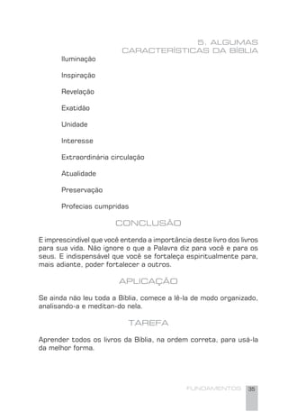 FUNDAMENTOS 35
5. ALGUMAS
CARACTERÍSTICAS DA BÍBLIA
Iluminação
Inspiração
Revelação
Exatidão
Unidade
Interesse
Extraordinária circulação
Atualidade
Preservação
Profecias cumpridas
CONCLUSÃO
E imprescindível que você entenda a importância deste livro dos livros
para sua vida. Não ignore o que a Palavra diz para você e para os
seus. E indispensável que você se fortaleça espiritualmente para,
mais adiante, poder fortalecer a outros.
APLICAÇÃO
Se ainda não leu toda a Bíblia, comece a lê-la de modo organizado,
analisando-a e meditan-do nela.
TAREFA
Aprender todos os livros da Bíblia, na ordem correta, para usá-la
da melhor forma.
 