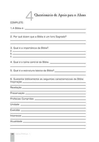 36 DOUTRINA 1
Questionário de Apoio para o Aluno
4COMPLETE:
1.A Bíblia é:
2. Por quê dizem que a Bíblia é um livro Sagrado?
3. Qual é a importância da Bíblia?
a
b.
c.
4. Qual é o tema central da Bíblia.
5. Qual é a estrutura básica da Bíblia?
6. Sustente biblicamente as seguintes características da Bíblia:
Inspiração
Revelação
Preservação
Profecias Cumpridas
Unidade
Exatidão
Interesse
Atualidade
 