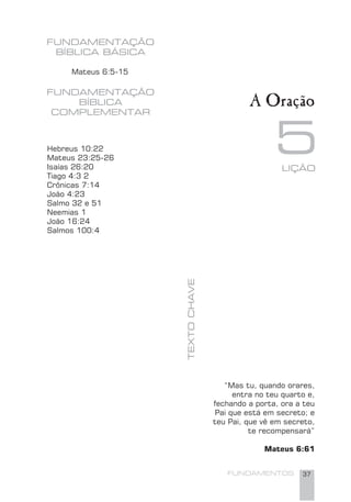 FUNDAMENTOS 37
“Mas tu, quando orares,
entra no teu quarto e,
fechando a porta, ora a teu
Pai que está em secreto; e
teu Pai, que vê em secreto,
te recompensará”
Mateus 6:61
Hebreus 10:22
Mateus 23:25-26
Isaías 26:20
Tiago 4:3 2
Crônicas 7:14
João 4:23
Salmo 32 e 51
Neemias 1
João 16:24
Salmos 100:4
LIÇÃO
5
FUNDAMENTAÇÃO
BÍBLICA BÁSICA
TEXTOCHAVE
FUNDAMENTAÇÃO
BÍBLICA
COMPLEMENTAR
Mateus 6:5-15
A Oração
 