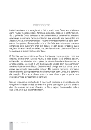 38 DOUTRINA 1
PROPÓSITO
Indubitavelmente a oração é o único meio que Deus estabeleceu
para mudar nossas vidas, famílias, cidades, nações e continentes.
Se o povo de Deus soubesse verdadeiramente como orar, nossos
governos estariam fundamentados na verdade do evangelho de
Jesus Cristo, comprometidos, lutando verdadeiramente pelo bem-
estar dos povos. Através de toda a história, encontramos homens
símplices que puderam crer em Deus, e por cujas orações suas
nações foram transformadas, reconciliaram seu povo com Deus e
trouxeram o avivamento espiritual.
O Senhor nunca ensinou a Seus discípulos como pregar, mas os
ensinou como orar. Ele os reuniu e lhes disse: Vós orareis assim,
e lhes deu as devidas instruções de como deveriam desenvolver a
oração eﬁcaz. Se você é um discípulo de Cristo tem que aprender
a comunicar-se com Deus. Quando você chega em sua casa tem a
chave apropriada para poder entrar. Da mesma maneira, somente
há uma forma para podermos nos comunicar com Deus, e é através
da oração. Esta é a chave mestre que abre a porta para nos
relacionarmos diretamente com Ele.
Nosso propósito nesta lição é que você conheça a importância da
oração e a necessidade da mesma, para conseguir que as janelas
dos céus se abram e as bênçãos de Deus sejam derramadas sobre
sua vida, até que superabundem.
 