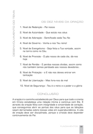 FUNDAMENTOS 39
OS DEZ NÍVEIS DA ORAÇÃO
1. Nível de Redenção - Pai nosso
2. Nível de Autoridade - Que estás nos céus
3. Nível de Adoração - Santiﬁcado seda Teu No
4. Nível de Governo - Venha a nos Teu reino!
5. Nível de Evengelismo - Seja feita a Tua vontade, assim
na terra como no Céu.
6. Nível de Provisão - O pão nosso de cada dia, dá-nos
hoje
7. Nível de Perdão - E perdoa nossas dívidas, assim como
nós também temos perdoado aos nossos devedores .
8. Nível de Proteção - o E não nos deixes entrar em
tentação
9. Nível de Libertação - Mas livra-nos do mal
10. Nível de Segurança - Teu é o reino e o poder e a glória
CONCLUSÃO
A oração é o caminho estabelecido por Deus para que todo o crente
em Cristo estabeleça uma relação íntima e contínua com Ele. É
através da oração feita com integridade e sinceridade de coração,
que conseguimos abrir as portas dos céus para que as bênçãos
sejam derramadas sobre nossas vidas em superabundância. A vida
de oração deve ser disciplinada, porque o cristão deve depender
continuamente do Pai.
DESENVOLVIMENTODOTEMA
 