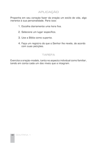 40 DOUTRINA 1
APLICAÇÃO
Proponha em seu coração fazer da oração um estilo de vida, algo
inerente à sua personalidade. Para isso:
1. Escolha diariamente uma hora ﬁxa.
2. Selecione um lugar especíﬁco.
3. Use a Bíblia como suporte.
4. Faça um registro do que o Senhor lhe revela, de acordo
com suas petições.
TAREFA
Exercite a oração-modelo, tanto no aspecto individual como familiar,
tendo em conta cada um dos níveis que a integram.
 