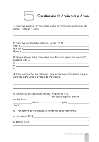 FUNDAMENTOS 41
1. Escreva quatro formas pelas quais devemos nos aproximar de
Deus. Hebreus 10:22.
2. Escreva a resposta correta. Lucas 11:9
Pedi e
Buscai e
Batei e
3. Quais são os três requisitos que devemos observar ao orar?
Mateus 6:5-7.
a.
b.
c.
4. Com suas próprias palavras, faça um breve comentário do que
signiﬁca para você a oração do Pai nosso.
5. Complete as seguintes frases: Filipenses 4:6.
em coisa alguma; sejam
conhecidos
diante pela
com
6. Transcreva os versículos à frente de cada referência:
a. Jeremias 33:3
b. Salmo 32:5
5 Questionário de Apoio para o Aluno
 