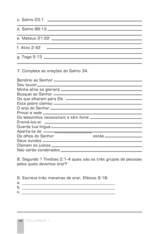 42 DOUTRINA 1
c. Salmo 23:1
d. Salmo 88:13
e. Mateus 21:22
f. Atos 2:42
g. Tiago 5:13
7. Complete as orações do Salmo 34.
Bendirei ao Senhor
Seu louvor
Minha alma se gloriará
Busquei ao Senhor
Os que olharam para Ele
Este pobre clamou
O anjo do Senhor
Provai e vede
Os leõezinhos necessitam e têm fome
Ensiná-los-ei
Guarda tua língua
Aparta-te do
Os olhos do Senhor estão
Seus ouvidos
Clamam os justos
Não serão condenados
8. Segundo 1 Timóteo 2:1-4 quais são os três grupos de pessoas
pelos quais devemos orar?
9. Escreva três maneiras de orar. Efésios 6:18:
a. ________________________________________________
b. ________________________________________________
c. ________________________________________________
 