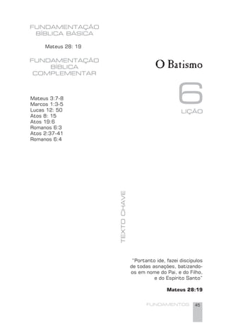 FUNDAMENTOS 45
6
FUNDAMENTAÇÃO
BÍBLICA BÁSICA
TEXTOCHAVE
FUNDAMENTAÇÃO
BÍBLICA
COMPLEMENTAR
Mateus 28: 19
O Batismo
Mateus 3:7-8
Marcos 1:3-5
Lucas 12: 50
Atos 8: 15
Atos 19:6
Romanos 6:3
Atos 2:37-41
Romanos 6:4
“Portanto ide, fazei discípulos
de todas asnações, batizando-
os em nome do Pai, e do Filho,
e do Espírito Santo”
Mateus 28:19
LIÇÃO
 