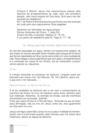 48 DOUTRINA 1
Embora o Senhor Jesus não necessitasse passar pelo
batismo de arrependimento de João, pois não cometera
pecado, nem havia engano em Sua boca, fê-lo para nos dar
exemplo de obediência.
Em 1 de Pedro 2:24 está escrito que Cristo nos deu exemplo
em tudo para que seguíssemos Suas pegadas.
Devemos ser batizados em água porque:
Somos discípulos de Cristo. 1 João 2:6.
Cristo nos deu o exemplo. Mateus 3: 14-15.
E um passo de obediência pela fé. Tiago 2:.17 -18.
3. REQUISITOS PARA SER BATIZADOS
Ao sermos batizados em água, damos um testemunho público, de
que todos os nossos pecados foram lavados pelo sangue de Cristo e
que fomos sepultados em Sua morte para andar em uma novidade de
vida. Para chegar a esta experiência que vem após o arrependimento
e a conﬁssão de nossa fé em Cristo, faz-se necessário cumprir
vários passos ou requisitos.
Crer
A crença antecede ao processo do batismo, ninguém pode ser
batizado sem antes crer. Em Marcos 16: 16 o Senhor Jesus diz:
o que crer e for batizado...
Reconhecer a Obra da Cruz
A fé do candidato ao batismo tem a ver com o conhecimento do
sacrifício de Cristo na cruz do Calvário como único caminho para
sua redenção. Notemos, no exemplo do etíope, que ele manifesta
claramente sua convicção, dizendo:
Creio que Jesus Cristo é o Filho de Deus . Entende-se que ao fazer
esta aﬁrmação, não só cria em Jesus como tal, mas igualmente
em Sua obra na cruz.
Jesus carregou sobre Seu corpo na cruz toda a maldade do homem,
porém isto é conﬁrmado quando cada indivíduo que crê nesta obra
redentora, desce as águas do batismo.
 