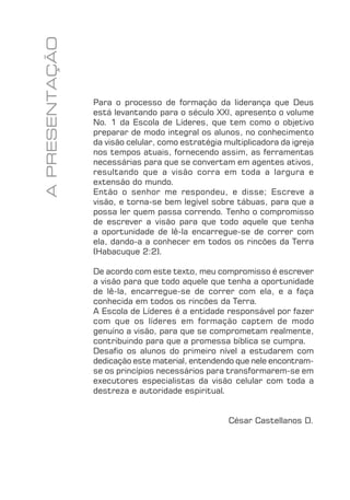 FUNDAMENTOS 5
Para o processo de formação da liderança que Deus
está levantando para o século XXI, apresento o volume
No. 1 da Escola de Líderes, que tem como o objetivo
preparar de modo integral os alunos, no conhecimento
da visão celular, como estratégia multiplicadora da igreja
nos tempos atuais, fornecendo assim, as ferramentas
necessárias para que se convertam em agentes ativos,
resultando que a visão corra em toda a largura e
extensão do mundo.
Então o senhor me respondeu, e disse; Escreve a
visão, e torna-se bem legível sobre tábuas, para que a
possa ler quem passa correndo. Tenho o compromisso
de escrever a visão para que todo aquele que tenha
a oportunidade de lê-la encarregue-se de correr com
ela, dando-a a conhecer em todos os rincões da Terra
(Habacuque 2:2).
De acordo com este texto, meu compromisso é escrever
a visão para que todo aquele que tenha a oportunidade
de lê-la, encarregue-se de correr com ela, e a faça
conhecida em todos os rincões da Terra.
A Escola de Líderes é a entidade responsável por fazer
com que os líderes em formação captem de modo
genuíno a visão, para que se comprometam realmente,
contribuindo para que a promessa bíblica se cumpra.
Desaﬁo os alunos do primeiro nível a estudarem com
dedicação este material, entendendo que nele encontram-
se os princípios necessários para transformarem-se em
executores especialistas da visão celular com toda a
destreza e autoridade espiritual.
César Castellanos D.
APRESENTAÇÃO
 