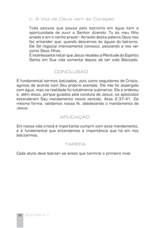 50 DOUTRINA 1
c. A Voz de Deus vem ao Coração
Toda pessoa que passa pelo batismo em água tem a
oportunidade de ouvir o Senhor dizendo: Tu és meu ﬁlho
amado e em ti tenho prazer: Através desta palavra Deus nos
faz entender que, quando descemos às águas do batismo,
Ele Se regozija imensamente conosco, passando a nos ver
como Seus ﬁlhos.
É interessante notar que Jesus recebeu a Plenitude do Espírito
Santo em Sua vida somente depois de ter sido Batizado.
CONCLUSÃO
É fundamental sermos batizados, pois como seguidores de Cristo,
agimos de acordo com Seu próprio exemplo. Ele não foi aspergido
com água, mas na realidade foi totalmente submerso. Ele o ordenou
e, além disso, porque guiados pela conduta de Jesus, os apóstolos
estenderam Seu mandamento neste sentido. Atos 2:37-41. Da
mesma forma, validamos nossa fé, obedecendo o mandamento de
Jesus.
APLICAÇÃO
Em nossa vida cristã é importante cumprir com este mandamento,
e é fundamental que entendamos a importância que há em nos
batizarmos.
TAREFA
Cada aluno deve batizar-se antes que termine o primeiro nível.
 
