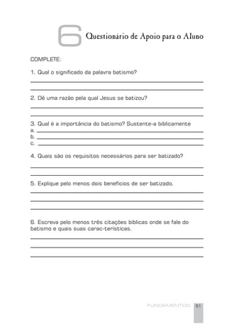 FUNDAMENTOS 51
COMPLETE:
1. Qual o signiﬁcado da palavra batismo?
2. Dê uma razão pela qual Jesus se batizou?
3. Qual é a importância do batismo? Sustente-a biblicamente
a.
b.
c.
4. Quais são os requisitos necessários para ser batizado?
5. Explique pelo menos dois benefícios de ser batizado.
6. Escreva pelo menos três citações bíblicas onde se fale do
batismo e quais suas carac-terísticas.
6Questionário de Apoio para o Aluno
 
