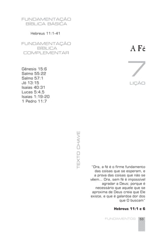 FUNDAMENTOS 53
7TEXTOCHAVE
FUNDAMENTAÇÃO
BÍBLICA
COMPLEMENTAR
LIÇÃO
Hebreus 11:1-41
A Fé
Gênesis 15:6
Salmo 55:22
Salmo 57:1
Jó 13:15
Isaías 40:31
Lucas 5:4,5
Isaías 1:19-20
1 Pedro 11:7
“Ora, a fé é o ﬁrme fundamento
das coisas que se esperam, e
a prova das coisas que não se
vêem... Ora, sem fé é impossível
agradar a Deus; porque é
necessário que aquele que se
aproxima de Deus creia que Ele
existe, e que é galardoa dor dos
que O buscam”
Hebreus 11:1 e 6
FUNDAMENTAÇÃO
BÍBLICA BÁSICA
 