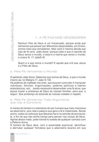 54 DOUTRINA 1
1. A FÉ FAZ-NOS VENCEDORES
Nenhum ﬁlho de Deus é um fracassado, porque ainda que
tenhamos que passar por diferentes adversidades, em Cristo,
somos mais que vencedores. Mas você Z mesmo decide que
tipo de fé terá. João disse: porque todo o que é nascido de
Deus vence o mundo, e esta é a vitória que vence o mundo;
a nossa fé (1 João5:4).
Quem e o que vence o mundo? E aquele que crê que Jesus
e o Filho de Deus.
a. Pela Fé Vencemos o Mundo
O apóstolo João disse: Sabemos que somos de Deus, e que o mundo
inteiro jaz no Maligno (1 João 5:19).
Há poderes da maldade nos ares, que buscam controlar e manipular
indivíduos, famílias, organizações, poderes políticos e líderes
eclesiásticos, etc. , sendo necessário desenvolver uma fé ativa, que
possa trazer a presença de Deus às nossas famílias, para que, a
seguir, Sua presença se estenda às nossas cidades e nações.
b. Pela Fé Vencemos Todo Argumento
que nos é Contrário
A mente do homem é o elemento do ser humano que mais interessa
ao adversário, pois nela a palavra que gera a fé é implantada. Sendo
assim, todos os esforços que Satanás faz é no sentido de escravizá-
la, a ﬁm de que não tenha tempo para pensar nas coisas de Deus.
Agindo deste modo, pode mantê-lo isolado de qualquer contato com
a Palavra divina.
O homem de Deus deve, com a autoridade espiritual, identiﬁcar
e derrubar qualquer fortaleza que o adversário levante em sua
DESENVOLVIMENTODOTEMA
 