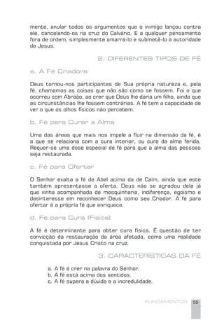 FUNDAMENTOS 55
mente, anular todos os argumentos que o inimigo lançou contra
ele, cancelando-os na cruz do Calvário. E a qualquer pensamento
fora de ordem, simplesmente amarrá-lo e submetê-lo à autoridade
de Jesus.
2. DIFERENTES TIPOS DE FÉ
a. A Fé Criadora
Deus tornou-nos participantes de Sua própria natureza e, pela
fé, chamamos as coisas que não são como se fossem. Foi o que
ocorreu com Abraão, ao crer que Deus lhe daria um ﬁlho, ainda que
as circunstâncias lhe fossem contrárias. A fé tem a capacidade de
ver o que os olhos físicos não percebem.
b. Fé para Curar a Alma
Uma das áreas que mais nos impele a ﬂuir na dimensão da fé, é
a que se relaciona com a cura interior, ou cura da alma ferida.
Requer-se uma dose especial de fé para que a alma das pessoas
seja restaurada.
c. Fé para Ofertar
O Senhor exalta a fé de Abel acima da de Caim, ainda que este
também apresentasse a oferta. Deus não se agradou dela já
que vinha acompanhada de mesquinharia, indiferença, egoísmo e
desinteresse em reconhecer Deus como seu Criador. A fé para
ofertar é a própria fé que enriquece.
d. Fé para Cura (Física)
A fé é determinante para obter cura física. É questão de ter
convicção da restauração da área afetada, como uma realidade
conquistada por Jesus Cristo na cruz.
3. CARACTERÍSTICAS DA FÉ
a. A fé é crer na palavra do Senhor.
b. A fé está acima dos sentidos.
c. A fé supera a dúvida e a incredulidade.
 