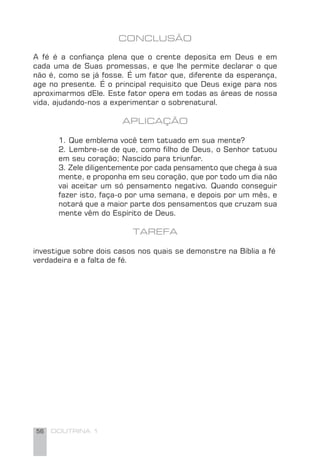 56 DOUTRINA 1
CONCLUSÃO
A fé é a conﬁança plena que o crente deposita em Deus e em
cada uma de Suas promessas, e que lhe permite declarar o que
não é, como se já fosse. É um fator que, diferente da esperança,
age no presente. É o principal requisito que Deus exige para nos
aproximarmos dEle. Este fator opera em todas as áreas de nossa
vida, ajudando-nos a experimentar o sobrenatural.
APLICAÇÃO
1. Que emblema você tem tatuado em sua mente?
2. Lembre-se de que, como ﬁlho de Deus, o Senhor tatuou
em seu coração; Nascido para triunfar.
3. Zele diligentemente por cada pensamento que chega à sua
mente, e proponha em seu coração, que por todo um dia não
vai aceitar um só pensamento negativo. Quando conseguir
fazer isto, faça-o por uma semana, e depois por um mês, e
notará que a maior parte dos pensamentos que cruzam sua
mente vêm do Espírito de Deus.
TAREFA
investigue sobre dois casos nos quais se demonstre na Bíblia a fé
verdadeira e a falta de fé.
 