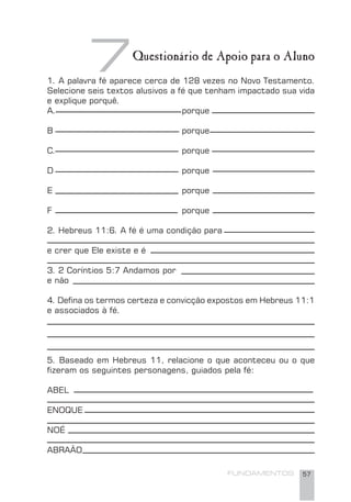 FUNDAMENTOS 57
1. A palavra fé aparece cerca de 128 vezes no Novo Testamento.
Selecione seis textos alusivos a fé que tenham impactado sua vida
e explique porquê.
A. porque
B porque
C. porque
D porque
E porque
F porque
2. Hebreus 11:6. A fé é uma condição para
e crer que Ele existe e é
3. 2 Coríntios 5:7 Andamos por
e não
4. Deﬁna os termos certeza e convicção expostos em Hebreus 11:1
e associados à fé.
5. Baseado em Hebreus 11, relacione o que aconteceu ou o que
ﬁzeram os seguintes personagens, guiados pela fé:
ABEL
ENOQUE
NOÉ
ABRAÃO
7Questionário de Apoio para o Aluno
 