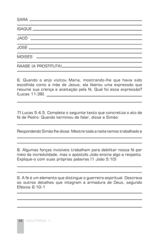 58 DOUTRINA 1
SARA
ISAQUE
JACÓ
JOSÉ
MOISÉS
RAABE (A PROSTITUTA)
6. Quando o anjo visitou Maria, mostrando-lhe que havia sido
escolhida como a mãe de Jesus, ela liberou uma expressão que
resume sua crença e aceitação pela fé. Qual foi essa expressão?
(Lucas 11:38).
7) Lucas 5:4,5. Complete o seguinte texto que concretiza o ato de
fé de Pedro: Quando terminou de falar, disse a Simão:
Respondendo Simão lhe disse: Mestre toda a noite temos trabalhado e
8. Algumas forças invisíveis trabalham para debilitar nossa fé por
meio da incredulidade, mas o apóstolo João ensina algo a respeito.
Explique-o com suas próprias palavras (1 João 5:10)
9. A fé é um elemento que distingue o guerreiro espiritual. Descreva
os outros detalhes que integram a armadura de Deus, segundo
Efésios 6:10-1
 