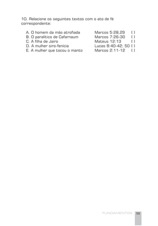 FUNDAMENTOS 59
1O. Relacione os seguintes textos com o ato de fé
correspondente:
A. O homem da mão atroﬁada Marcos 5:28,29 ( )
B. O paralítico de Cafarnaum Marcos 7:26-30 ( )
C. A ﬁlha de Jairo Mateus 12:13 ( )
D. A mulher siro-fenícia Lucas 8:40-42; 50 ( )
E. A mulher que tocou o manto Marcos 2:11-12 ( )
 