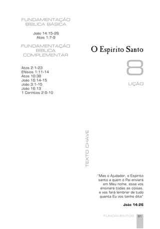 FUNDAMENTOS 61
João 14:15-26
Atos 1:7-9
FUNDAMENTAÇÃO
BÍBLICA BÁSICA
FUNDAMENTAÇÃO
BÍBLICA
COMPLEMENTAR
8LIÇÃO
TEXTOCHAVE
O Espírito Santo
Atos 2:1-23
Efésios 1:11-14
Atos 10:38
João 16:14-15
João 3:1-15
João 16:13
1 Coríntios 2:9-10
“Mas o Ajudador, o Espírito
santo a quem o Pai enviará
em Meu nome, esse vos
ensinará todas as coisas,
e vos fará lembrar de tudo
quanta Eu vos tenho dito”
João 14:26
 