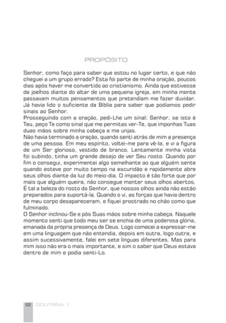 62 DOUTRINA 1
PROPÓSITO
Senhor, como faço para saber que estou no lugar certo, e que não
cheguei a um grupo errado? Esta foi parte de minha oração, poucos
dias após haver me convertido ao cristianismo. Ainda que estivesse
de joelhos diante do altar de uma pequena igreja, em minha mente
passavam muitos pensamentos que pretendiam me fazer duvidar.
Já havia lido o suﬁciente da Bíblia para saber que podíamos pedir
sinais ao Senhor.
Prosseguindo com a oração, pedi-Lhe um sinal: Senhor, se isto é
Teu, peço Te como sinal que me permitas ver-Te, que imponhas Tuas
duas mãos sobre minha cabeça e me unjas.
Não havia terminado a oração, quando senti atrás de mim a presença
de uma pessoa. Em meu espírito, voltei-me para vê-la, e vi a ﬁgura
de um Ser glorioso, vestido de branco. Lentamente minha vista
foi subindo, tinha um grande desejo de ver Seu rosto. Quando por
ﬁm o consegui, experimentei algo semelhante ao que alguém sente
quando esteve por muito tempo na escuridão e rapidamente abre
seus olhos diante da luz do meio-dia. O impacto é tão forte que por
mais que alguém queira, não consegue manter seus olhos abertos.
É tal a beleza do rosto do Senhor, que nossos olhos ainda não estão
preparados para suportá-la. Quando o vi, as forças que havia dentro
de meu corpo desapareceram, e ﬁquei prostrado no chão como que
fulminado.
O Senhor inclinou-Se e pôs Suas mãos sobre minha cabeça. Naquele
momento senti que todo meu ser se enchia de uma poderosa glória,
emanada da própria presença de Deus. Logo comecei a expressar-me
em uma linguagem que não entendia, depois em outra, logo outra, e
assim sucessivamente, falei em sete línguas diferentes. Mas para
mim isso não era o mais importante, e sim o saber que Deus estava
dentro de mim e podia senti-Lo.
 