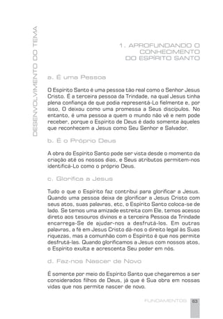 FUNDAMENTOS 63
DESENVOLVIMENTODOTEMA
1. APROFUNDANDO O
CONHECIMENTO
DO ESPÍRITO SANTO
a. É uma Pessoa
O Espírito Santo é uma pessoa tão real como o Senhor Jesus
Cristo. É a terceira pessoa da Trindade, na qual Jesus tinha
plena conﬁança de que podia representá-Lo ﬁelmente e, por
isso, O deixou como uma promessa a Seus discípulos. No
entanto, é uma pessoa a quem o mundo não vê e nem pode
receber, porque o Espírito de Deus é dado somente àqueles
que reconhecem a Jesus como Seu Senhor e Salvador.
b. É o Próprio Deus
A obra do Espírito Santo pode ser vista desde o momento da
criação até os nossos dias, e Seus atributos permitem-nos
identiﬁcá-Lo como o próprio Deus.
c. Gloriﬁca a Jesus
Tudo o que o Espírito faz contribui para gloriﬁcar a Jesus.
Quando uma pessoa deixa de gloriﬁcar a Jesus Cristo com
seus atos, suas palavras, etc, o Espírito Santo coloca-se de
lado. Se temos uma amizade estreita com Ele, temos acesso
direto aos tesouros divinos e a terceira Pessoa da Trindade
encarrega-Se de ajudar-nos a desfrutá-los. Em outras
palavras, a fé em Jesus Cristo dá-nos o direito legal às Suas
riquezas, mas a comunhão com o Espírito é que nos permite
desfrutá-las. Quando gloriﬁcamos a Jesus com nossos atos,
o Espírito exulta e acrescenta Seu poder em nós.
d. Faz-nos Nascer de Novo
É somente por meio do Espírito Santo que chegaremos a ser
considerados ﬁlhos de Deus, já que é Sua obra em nossas
vidas que nos permite nascer de novo.
 