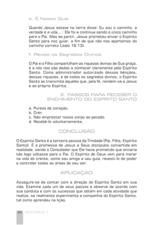 64 DOUTRINA 1
e. É Nosso Guia
Quando Jesus esteve na terra disse: Eu sou o caminho, a
verdade e a vida... : Ele foi e continua sendo o único caminho
para o Pai. Mas ao partir, Jesus prometeu enviar o Espírito
Santo para nos guiar, a ﬁm de que não nos apartemos do
caminho correto (João 16:13).
f. Revela os Segredos Divinos
O Pai e o Filho compartilham as riquezas divinas de Sua graça,
e a nós nos são dadas a conhecer claramente pelo Espírito
Santo. Como administrador autorizado dessas bênçãos,
dessas riquezas, e de todos os segredos divinos, o Espírito
Santo as transmite àqueles que, pela fé, rendem-se a Jesus
e ao próprio Espírito.
2. PASSOS PARA RECEBER O
ENCHIMENTO DO ESPÍRITO SANTO
a. Pureza de coração.
b. Crer.
c. Não emprestar nosso corpo ao pecado.
d. Recebê-lo voluntariamente.
CONCLUSÃO
O Espírito Santo é a terceira pessoa da Trindade (Pai, Filho, Espírito
Santo). É a promessa de Jesus a Seus discípulos convertida em
realidade, sendo o Consolador que Ele havia prometido que enviaria
tão logo voltasse para o Pai. O Espírito de Deus vem para morar
na vida do crente, como seu amigo e seu guia, revesti-lo de poder
e controlar todas as áreas de seu ser.
APLICAÇÃO
Assegure-se de contar com a direção do Espírito Santo em sua
vida. Examine cada um de seus passos e observe de acordo com
sua conduta e com os sucessos que obtém em cada atividade que
realiza, se realmente experimenta a companhia do Espírito Santo,
tal como aprendeu na lição.
 
