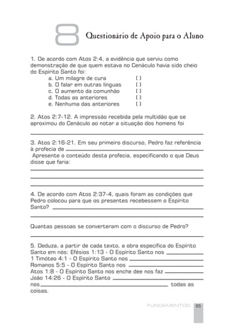 FUNDAMENTOS 65
8 Questionário de Apoio para o Aluno
1. De acordo com Atos 2:4, a evidência que serviu como
demonstração de que quem estava no Cenáculo havia sido cheio
do Espírito Santo foi:
a. Um milagre de cura ( )
b. O falar em outras línguas ( )
c. O aumento da comunhão ( )
d. Todas as anteriores ( )
e. Nenhuma das anteriores ( )
2. Atos 2:7-12. A impressão recebida pela multidão que se
aproximou do Cenáculo ao notar a situação dos homens foi
3. Atos 2:16-21. Em seu primeiro discurso, Pedro faz referência
à profecia de
Apresente o conteúdo desta profecia, especiﬁcando o que Deus
disse que faria:
4. De acordo com Atos 2:37-4, quais foram as condições que
Pedro colocou para que os presentes recebessem o Espírito
Santo?
Quantas pessoas se converteram com o discurso de Pedro?
5. Deduza, a partir de cada texto, a obra especíﬁca do Espírito
Santo em nós: Efésios 1:13 - O Espírito Santo nos
1 Timóteo 4:1 - O Espírito Santo nos
Romanos 5:5 - O Espírito Santo nos
Atos 1:8 - O Espírito Santo nos enche dee nos faz
João 14:26 - O Espírito Santo
nos todas as
coisas.
 