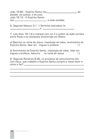 66 DOUTRINA 1
João 16:8O - Espírito Santo nos do
pecado, da justiça, e do juízo.
João 16:13 - O Espírito Santo
nos a toda verdade.
6. Segundo Mateus 3:1 ,1 Seremos batizados no
e
7. Leia Atos 19:1-6 e marque com um X a ordem de ação correta
entre Paulo e os discípulos encontrado em Éfesio:
a) Batismo no nome de Jesus, imposição de mãos, enchimento do
Espírito Santo, falar em línguas e profecia ( )
b) Enchimento do Espírito Santo, imposição de mãos, falar em
línguas e profecia, batismo no nome de Jesus ( )
8. Segundo Romanos 8:26, no processo de comunicarmo-nos
com Deus, que trabalho o Espírito Santo cumpre a nosso favor e
como o faz?
 