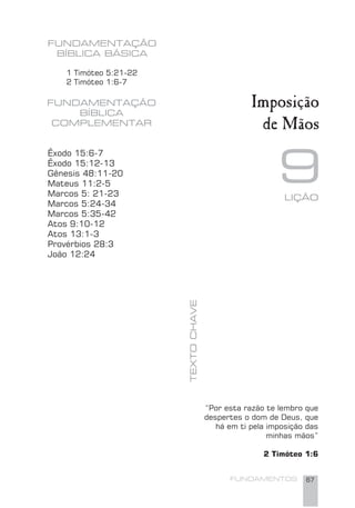 FUNDAMENTOS 67
9
FUNDAMENTAÇÃO
BÍBLICA BÁSICA
TEXTOCHAVE
FUNDAMENTAÇÃO
BÍBLICA
COMPLEMENTAR
1 Timóteo 5:21-22
2 Timóteo 1:6-7
Imposição
de Mãos
Êxodo 15:6-7
Êxodo 15:12-13
Gênesis 48:11-20
Mateus 11:2-5
Marcos 5: 21-23
Marcos 5:24-34
Marcos 5:35-42
Atos 9:10-12
Atos 13:1-3
Provérbios 28:3
João 12:24
“Por esta razão te lembro que
despertes o dom de Deus, que
há em ti pela imposição das
minhas mãos”
2 Timóteo 1:6
LIÇÃO
 