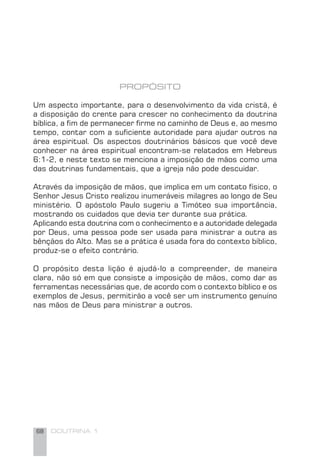 68 DOUTRINA 1
PROPÓSITO
Um aspecto importante, para o desenvolvimento da vida cristã, é
a disposição do crente para crescer no conhecimento da doutrina
bíblica, a ﬁm de permanecer ﬁrme no caminho de Deus e, ao mesmo
tempo, contar com a suﬁciente autoridade para ajudar outros na
área espiritual. Os aspectos doutrinários básicos que você deve
conhecer na área espiritual encontram-se relatados em Hebreus
6:1-2, e neste texto se menciona a imposição de mãos como uma
das doutrinas fundamentais, que a igreja não pode descuidar.
Através da imposição de mãos, que implica em um contato físico, o
Senhor Jesus Cristo realizou inumeráveis milagres ao longo de Seu
ministério. O apóstolo Paulo sugeriu a Timóteo sua importância,
mostrando os cuidados que devia ter durante sua prática.
Aplicando esta doutrina com o conhecimento e a autoridade delegada
por Deus, uma pessoa pode ser usada para ministrar a outra as
bênçãos do Alto. Mas se a prática é usada fora do contexto bíblico,
produz-se o efeito contrário.
O propósito desta lição é ajudá-lo a compreender, de maneira
clara, não só em que consiste a imposição de mãos, como dar as
ferramentas necessárias que, de acordo com o contexto bíblico e os
exemplos de Jesus, permitirão a você ser um instrumento genuíno
nas mãos de Deus para ministrar a outros.
 