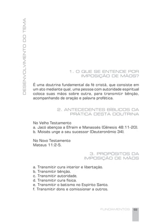 FUNDAMENTOS 69
1. O QUE SE ENTENDE POR
IMPOSIÇÃO DE MÃOS?
É uma doutrina fundamental da fé cristã, que consiste em
um ato mediante qual, uma pessoa com autoridade espiritual
coloca suas mãos sobre outra, para transmitir bênção,
acompanhando de oração e palavra profética.
2. ANTECEDENTES BÍBLICOS DA
PRÁTICA DESTA DOUTRINA
No Velho Testamento
a. Jacó abençoa a Efraim e Manassés (Gênesis 48:11-20).
b. Moisés unge a seu sucessor (Deuteronômio 34).
No Novo Testamento
Mateus 11:2-5.
3. PROPÓSITOS DA
IMPOSIÇÃO DE MÃOS
a. Transmitir cura interior e libertação.
b. Transmitir bênção.
c. Transmitir autoridade.
d. Transmitir cura física.
e. Transmitir o batismo no Espírito Santo.
f. Transmitir dons e comissionar a outros.
DESENVOLVIMENTODOTEMA
 