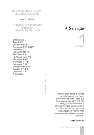 FUNDAMENTOS 7
A Salvação
FUNDAMENTAÇÃO
BÍBLICA BÁSICA
Joã o 3:16- 21
FUNDAMENTAÇÃO
BÍBLICA
COMPLEMENTAR
Efésios 2:8-9
Atos 8:20
Gênesis 6:5-8
Romanos 3:20,24,28
Romanos 10:4
Salmo 85:10-11
Romanos 5:8
Romanos 10:9-10
Romanos 4:4-5
Filipenses 4:13
Romanos 7:14
Colossenses 2:14
Gálatas 6:14 1
Coríntios 1:30
A Salvação
TEXTOCHAVE
“Porque Deus amou o mundo
de tal maneira que deu o
seu Filho unigênito, para que
todo aquele que nEle crê não
pereça, mas tenha a vida
eterna. Porque Deus enviou o
seu Filho ao mundo, não para
que julgasse o mundo,mas
para que o mundo fosse salvo
por Ele”
João 3:16,17
1LIÇÃO
 