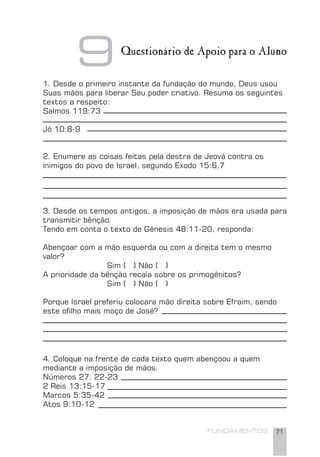 FUNDAMENTOS 71
1. Desde o primeiro instante da fundação do mundo, Deus usou
Suas mãos para liberar Seu poder criativo. Resuma os seguintes
textos a respeito:
Salmos 119:73
Jó 10:8-9
2. Enumere as coisas feitas pela destra de Jeová contra os
inimigos do povo de Israel, segundo Exodo 15:6,7
3. Desde os tempos antigos, a imposição de mãos era usada para
transmitir bênção.
Tendo em conta o texto de Gênesis 48:11-20, responda:
Abençoar com a mão esquerda ou com a direita tem o mesmo
valor?
Sim ( ) Não ( )
A prioridade da bênção recaía sobre os primogênitos?
Sim ( ) Não ( )
Porque Israel preferiu colocara mão direita sobre Efraim, sendo
este oﬁlho mais moço de José?
4. Coloque na frente de cada texto quem abençoou a quem
mediante a imposição de mãos.
Números 27: 22-23
2 Reis 13:15-17
Marcos 5:35-42
Atos 9:10-12
9Questionário de Apoio para o Aluno
 