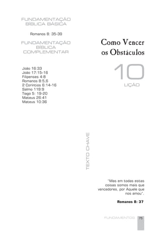 FUNDAMENTOS 75
10TEXTOCHAVE
FUNDAMENTAÇÃO
BÍBLICA
COMPLEMENTAR
LIÇÃO
Romanos 8: 35-39
Como Vencer
os Obstáculos
João 16:33
João 17:15-16
Filipenses 4:8
Romanos 8:5,6
2 Coríntios 6:14-16
Salmo 119:9
Tiago 5: 19-20
Mateus 26:41
Mateus 10:36
“Mas em todas estas
coisas somos mais que
vencedores, por Aquele que
nos amou”.
Romanos 8: 37
FUNDAMENTAÇÃO
BÍBLICA BÁSICA
 