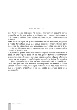 76 DOUTRINA 1
PROPÓSITO
Que faria você se estivesse no meio do mar em um pequeno barco
sacudido por fortes ondas e fustigado por ventos impetuosos e
que, mesmo lutando com todas as suas forças, tudo parecesse
em vão?
Esta era a situação em que se encontravam os discípulos, segundo
o relato de Mateus 8:23-27. Jesus estava no mesmo barco com
eles, mas Ele não estava nem angustiado, nem aﬂito; pelo contrário,
dormia placidamente, como que provando qual seria a reação deles
diante da adversidade.
A experiência que os apóstolos viveram naquele momento representa
todo um ensino para cada um de nós, já que temos que enfrentar
circunstâncias adversas, para que nosso caráter adquira a ﬁrmeza
requerida para cumprirmos ﬁelmente o propósito divino. Os grandes
homens de Deus formaram-se no fogo da prova dos momentos difíceis.
Uma vez que uma das maiores interrogações do crente é como
vencer os obstáculos, esta lição fornecer-lhe-á recursos valiosos
que permitam encontrar uma resposta concreta para sua
inquietação.
 