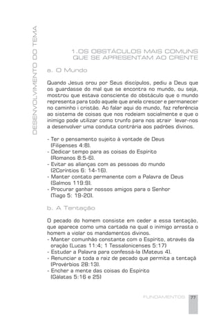 FUNDAMENTOS 77
DESENVOLVIMENTODOTEMA
1.OS OBSTÁCULOS MAIS COMUNS
QUE SE APRESENTAM AO CRENTE
a. O Mundo
Quando Jesus orou por Seus discípulos, pediu a Deus que
os guardasse do mal que se encontra no mundo, ou seja,
mostrou que estava consciente do obstáculo que o mundo
representa para todo aquele que anela crescer e permanecer
no caminho i cristão. Ao falar aqui do mundo, faz referência
ao sistema de coisas que nos rodeiam socialmente e que o
inimigo pode utilizar como trunfo para nos atrair levar-nos
a desenvolver uma conduta contrária aos padrões divinos.
- Ter o pensamento sujeito à vontade de Deus
(Filipenses 4:8).
- Dedicar tempo para as coisas do Espírito
(Romanos 8:5-6).
- Evitar as alianças com as pessoas do mundo
(2Coríntios 6: 14-16).
- Manter contato permanente com a Palavra de Deus
(Salmos 119:9).
- Procurar ganhar nossos amigos para o Senhor
(Tiago 5: 19-20).
b. A Tentação
O pecado do homem consiste em ceder a essa tentação,
que aparece como uma cartada na qual o inimigo arrasta o
homem a violar os mandamentos divinos.
- Manter comunhão constante com o Espírito, através da
oração (Lucas 11:4; 1 Tessalonicenses 5:17)
- Estudar a Palavra para confessá-la (Mateus 4).
- Renunciar a toda a raiz de pecado que permita a tentaçã
(Provérbios 28:13).
- Encher a mente das coisas do Espírito
(Gálatas 5:16 e 25)
 