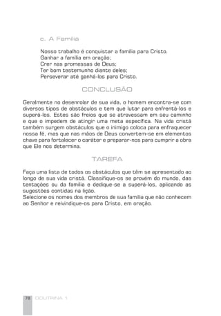 78 DOUTRINA 1
c. A Família
Nosso trabalho é conquistar a família para Cristo.
Ganhar a família em oração;
Crer nas promessas de Deus;
Ter bom testemunho diante deles;
Perseverar até ganhá-los para Cristo.
CONCLUSÃO
Geralmente no desenrolar de sua vida, o homem encontra-se com
diversos tipos de obstáculos e tem que lutar para enfrentá-los e
superá-los. Estes são freios que se atravessam em seu caminho
e que o impedem de atingir uma meta especíﬁca. Na vida cristã
também surgem obstáculos que o inimigo coloca para enfraquecer
nossa fé, mas que nas mãos de Deus convertem-se em elementos
chave para fortalecer o caráter e preparar-nos para cumprir a obra
que Ele nos determina.
TAREFA
Faça uma lista de todos os obstáculos que têm se apresentado ao
longo de sua vida cristã. Classiﬁque-os se provém do mundo, das
tentações ou da família e dedique-se a superá-los, aplicando as
sugestões contidas na lição.
Selecione os nomes dos membros de sua família que não conhecem
ao Senhor e reivindique-os para Cristo, em oração.
 