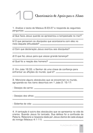 FUNDAMENTOS 79
1. Analise o texto de Mateus 8:23-27 e responda às seguintes
perguntas:
a) Que fazia Jesus quando se apresentou a tempestade no mar?
b) 0 que pensaram os discípulos que aconteceria com eles no
meio daquela diﬁculdade?
c) Com que declaração Jesus exortou aos discípulos?
d) 0 que fez Jesus para que viesse grande bonança?
e) Qual foi a reação dos homens?
2. Em João 16:33, o Senhor dá uma chave de conﬁança para
enfrentar as aﬂições do mundo; qual é?
3. Mencione alguns obstáculos que se encontram no mundo,
agrupando-os nos itens descritos em 1 João 2: 15-17:
- Desejos da carne:
- Desejos dos olhos:
- Soberba da vida:
4. A tentação é outro dos obstáculos que se apresenta na vida do
crente. Quando Jesus foi tentado, Sua defesa foi a conﬁssão da
Palavra. Relacione a resposta dada por Jesus diante de cada ataque
do inimigo (Mateus 4:1-11).
Questionário de Apoio para o Aluno
10
 