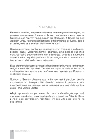 8 DOUTRINA 1
PROPÓSITO
Em certa ocasião, enquanto ceávamos com um grupo de amigos, as
pessoas que estavam à mesa ao lado conversavam acerca de uma
travessia que ﬁzeram no caudaloso rio Madalena. A lancha em que
viajavam virou, ﬁcando abandonados à misericórdia de Deus, pois a
esperança de se salvarem era muito remota.
Um deles começou a gritar em desespero, com todas as suas forças,
pedindo ajuda. Milagrosamente, apareceu uma pessoa que lhes
mostrou como poderiam alcançar a salvação. Graças à sabedoria
desse homem, aquelas pessoas foram resgatadas e receberam o
tratamento médico de que precisavam.
Esta experiência ilustra a necessidade que o ser humano tem em ser
resgatado da escravidão do pecado, condição na qual se encontra
espiritualmente morto e sem desfrutar das riquezas que Deus tem
destinado para ele.
Quando o Senhor observa que o homem está perdido, decide
estabelecer um plano para libertá-lo da opressão do pecado, e para
o cumprimento do mesmo, faz-se necessário o sacrifício de Seu
único Filho, Jesus Cristo.
A lição apresenta um panorama claro acerca da salvação, o porquê
e o para quê desta, suas implicações e o papel do Filho de Deus
para que se converta em realidade, em sua vida pessoal e na de
sua família.
 