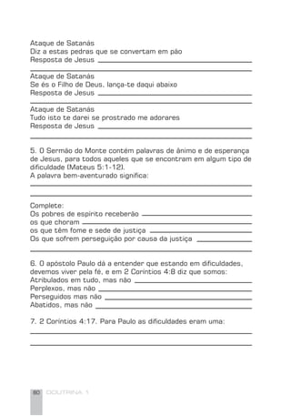 80 DOUTRINA 1
Ataque de Satanás
Diz a estas pedras que se convertam em pão
Resposta de Jesus
Ataque de Satanás
Se és o Filho de Deus, lança-te daqui abaixo
Resposta de Jesus
Ataque de Satanás
Tudo isto te darei se prostrado me adorares
Resposta de Jesus
5. 0 Sermão do Monte contém palavras de ânimo e de esperança
de Jesus, para todos aqueles que se encontram em algum tipo de
diﬁculdade (Mateus 5:1-12).
A palavra bem-aventurado signiﬁca:
Complete:
Os pobres de espírito receberão
os que choram
os que têm fome e sede de justiça
Os que sofrem perseguição por causa da justiça
6. 0 apóstolo Paulo dá a entender que estando em diﬁculdades,
devemos viver pela fé, e em 2 Coríntios 4:8 diz que somos:
Atribulados em tudo, mas não
Perplexos, mas não
Perseguidos mas não
Abatidos, mas não
7. 2 Coríntios 4:17. Para Paulo as diﬁculdades eram uma:
 